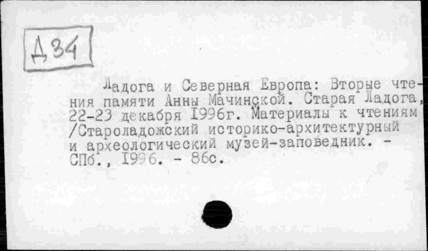 ﻿Ладога и Северная Европа: Вторые чте^ ния памяти Анны Мачинскои. Старая Ладога 22-23 декабря 1996г. Материалы к чтениям /Стаооладожский историко-архитектурный и археологический музей-заповедник. -СПб., 1996. - 86с.